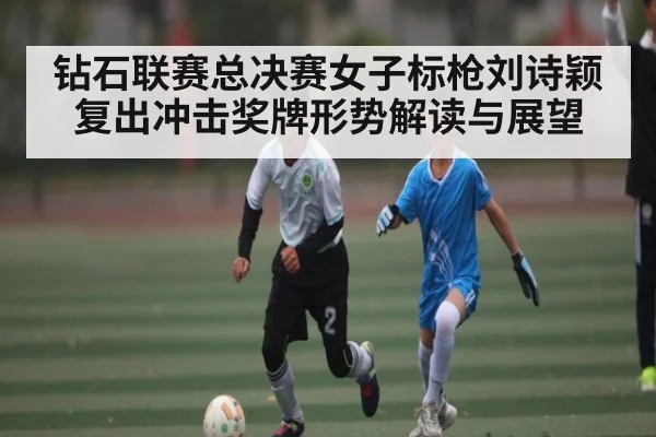 钻石联赛总决赛女子标枪刘诗颖复出冲击奖牌形势解读与展望