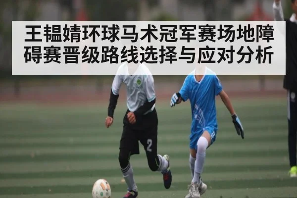 王韫婧环球马术冠军赛场地障碍赛晋级路线选择与应对分析