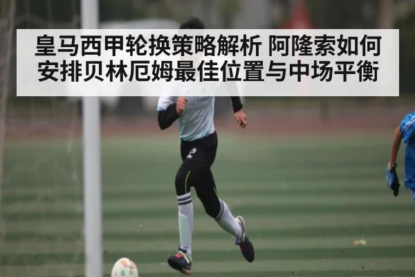 皇马西甲轮换策略解析 阿隆索如何安排贝林厄姆最佳位置与中场平衡